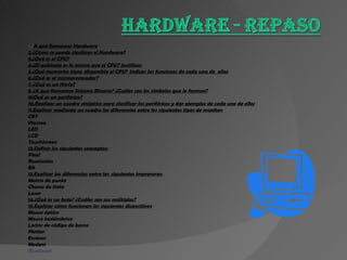 1.¿ A qué llamamos Hardware 2.¿Cómo se puede clasificar el Hardware? 3.¿Qué es el CPU? 4.¿El gabinete es lo mismo que el CPU? Justificar 5.¿Qué memorias tiene  disponible el CPU?  Indicar las funciones de cada una de  ellas 6.¿Qué es el microprocesador? 7. ¿Qué es un Hertz? 8. ¿A que llamamos Sistema Binario? ¿Cuáles son los símbolos que lo forman? 9¿Qué es un periférico? 10.Realizar un cuadro sinóptico para clasificar los periféricos y dar ejemplos de cada uno de ellos 11.Explicar mediante un cuadro las diferencias entre los siguientes tipos de monitor: CRT Plasma LED LCD TouchScreen 12.Definir los siguientes conceptos: Pixel Resolución Bit 13.Explicar las diferencias entre las  siguientes impresoras: Matriz de punto Chorro de tinta Laser 14.¿Qué es un byte? ¿Cuáles son sus múltiplos? 15.Explicar cómo funcionan los siguientes dispositivos Mouse óptico Mouse inalámbrico Lector de código de barra Plotter Escáner Modem Bluetooth 