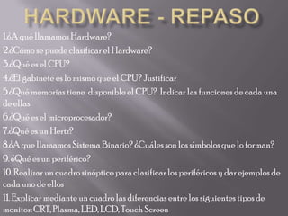 Hardware - repaso 1.¿A qué llamamos Hardware? 2.¿Cómo se puede clasificar el Hardware? 3.¿Qué es el CPU? 4.¿El gabinete es lo mismo que el CPU? Justificar 5.¿Qué memorias tiene  disponible el CPU?  Indicar las funciones de cada una de ellas 6.¿Qué es el microprocesador? 7.¿Qué es un Hertz? 8.¿A que llamamos Sistema Binario? ¿Cuáles son los símbolos que lo forman? 9. ¿Qué es un periférico? 10. Realizar un cuadro sinóptico para clasificar los periféricos y dar ejemplos de cada uno de ellos 11. Explicar mediante un cuadro las diferencias entre los siguientes tipos de monitor: CRT, Plasma, LED, LCD, TouchScreen 
