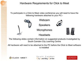 To participate in a Click to Meet video conference you will need to have the following hardware attached to your PC:- Webcam Speakers Microphones Headsets The following slides contain information on suggested products investigated by South Camden City Learning Centre All hardware will need to be attached to the PC before the Click to Meet software is installed  