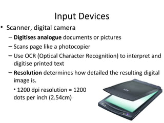 Input Devices
• Scanner, digital camera
  – Digitises analogue documents or pictures
  – Scans page like a photocopier
  – Use OCR (Optical Character Recognition) to interpret and
    digitise printed text
  – Resolution determines how detailed the resulting digital
    image is.
    • 1200 dpi resolution = 1200
    dots per inch (2.54cm)
 
