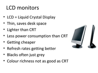 LCD monitors
•   LCD = Liquid Crystal Display
•   Thin, saves desk space
•   Lighter than CRT
•   Less power consumption than CRT
•   Getting cheaper
•   Refresh rates getting better
•   Blacks often just grey
•   Colour richness not as good as CRT
 