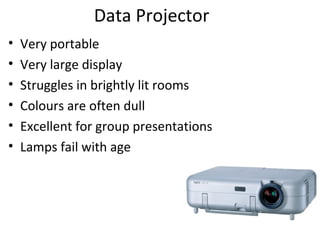 Data Projector
•   Very portable
•   Very large display
•   Struggles in brightly lit rooms
•   Colours are often dull
•   Excellent for group presentations
•   Lamps fail with age
 