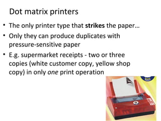Dot matrix printers
• The only printer type that strikes the paper…
• Only they can produce duplicates with
  pressure-sensitive paper
• E.g. supermarket receipts - two or three
  copies (white customer copy, yellow shop
  copy) in only one print operation
 
