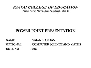 PAAVAI COLLEGE OF EDUCATION
           Paavai Nagar, Nh-7,pachal, Namakkal - 637018




     POWER POINT PRESENTATION

NAME             : S.MANIKANDAN
OPTIONAL         : COMPUTER SCIENCE AND MATHS
ROLL NO          : 038
 