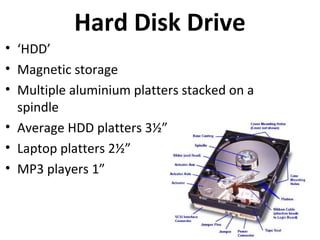 Hard Disk Drive
• ‘HDD’
• Magnetic storage
• Multiple aluminium platters stacked on a
  spindle
• Average HDD platters 3½” (inches)
• Laptop platters 2½”
• MP3 players 1”
 
