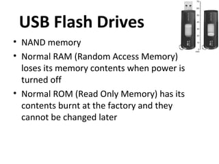 USB Flash Drives
• NAND memory
• Normal RAM (Random Access Memory)
  loses its memory contents when power is
  turned off
• Normal ROM (Read Only Memory) has its
  contents burnt at the factory and they
  cannot be changed later
 
