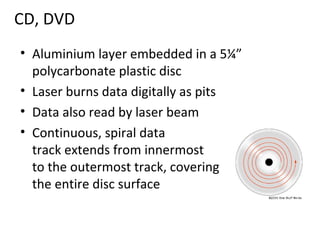 CD, DVD
• Aluminium layer embedded in a 5¼”
  polycarbonate plastic disc
• Laser burns data digitally as pits
• Data also read by laser beam
• Continuous, spiral data
  track extends from innermost
  to the outermost track, covering
  the entire disc surface
 
