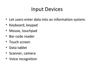 Input Devices
•   Let users enter data into an information system.
•   Keyboard, keypad
•   Mouse, touchpad
•   Bar code reader
•   Touch screen
•   Data tablet
•   Scanner, camera
•   Voice recognition
 