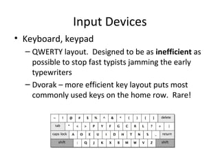 Input Devices
• Keyboard, keypad
  – QWERTY layout. Designed to be as inefficient as
    possible to stop fast typists jamming the early
    typewriters
  – Dvorak – more efficient key layout puts most
    commonly used keys on the home row. Rare!
 