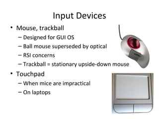 Input Devices
• Mouse, trackball
  – Designed for GUI OS
  – Ball mouse superseded by optical
  – RSI concerns
  – Trackball = stationary upside-down mouse
• Touchpad
  – When mice are impractical
  – On laptops
 