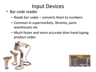 Input Devices
• Bar code reader
  – Reads bar codes – converts them to numbers
  – Common in supermarkets, libraries, parts
    warehouses etc
  – Much faster and more accurate than hand-typing
    product codes
 
