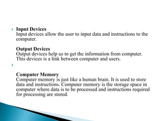  Input Devices
Input devices allow the user to input data and instructions to the
computer.
Output Devices
Output devices help us to get the information from computer.
This devices is a link between computer and users.

Computer Memory
Computer memory is just like a human brain. It is used to store
data and instructions. Computer memory is the storage space in
computer where data is to be processed and instructions required
for processing are stored.
 