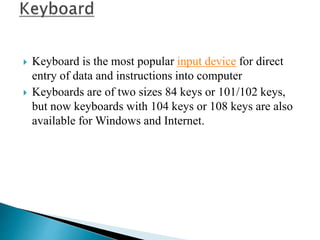  Keyboard is the most popular input device for direct
entry of data and instructions into computer
 Keyboards are of two sizes 84 keys or 101/102 keys,
but now keyboards with 104 keys or 108 keys are also
available for Windows and Internet.
 