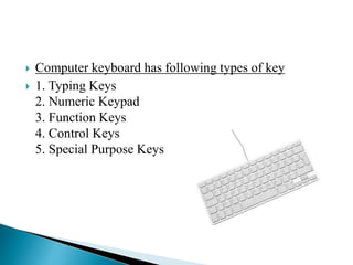  Computer keyboard has following types of key
 1. Typing Keys
2. Numeric Keypad
3. Function Keys
4. Control Keys
5. Special Purpose Keys
 