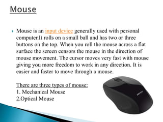  Mouse is an input device generally used with personal
computer.It rolls on a small ball and has two or three
buttons on the top. When you roll the mouse across a flat
surface the screen censors the mouse in the direction of
mouse movement. The cursor moves very fast with mouse
giving you more freedom to work in any direction. It is
easier and faster to move through a mouse.
There are three types of mouse:
1. Mechanical Mouse
2.Optical Mouse
 