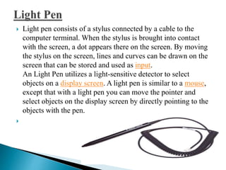  Light pen consists of a stylus connected by a cable to the
computer terminal. When the stylus is brought into contact
with the screen, a dot appears there on the screen. By moving
the stylus on the screen, lines and curves can be drawn on the
screen that can be stored and used as input.
An Light Pen utilizes a light-sensitive detector to select
objects on a display screen. A light pen is similar to a mouse,
except that with a light pen you can move the pointer and
select objects on the display screen by directly pointing to the
objects with the pen.

 