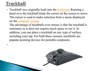  Trackball was originally built into the keyboard. Running a
hand over the trackball made the cursor on the screen to move.
The cursor is used to make selection from a menu displayed
on the computer screen.
The advantage of trackballs over mouse is that the trackball is
stationary so it does not require much space to use it. In
addition, you can place a trackball on any type of surface,
including your lap. For both these reasons, trackballs are
popular pointing devices for portable computers.

 