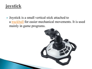  Joystick is a small vertical stick attached to
a trackball for easier mechanical movements. It is used
mainly in game programs.
 