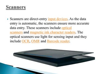  Scanners are direct-entry input devices. As the data
entry is automatic, the scanners ensure more accurate
data entry. These scanners include optical
scanners and magnetic ink character readers. The
optical scanners use light for sensing input and they
include OCR, OMR and Barcode reader.
 
