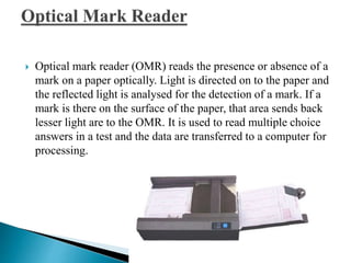  Optical mark reader (OMR) reads the presence or absence of a
mark on a paper optically. Light is directed on to the paper and
the reflected light is analysed for the detection of a mark. If a
mark is there on the surface of the paper, that area sends back
lesser light are to the OMR. It is used to read multiple choice
answers in a test and the data are transferred to a computer for
processing.
 