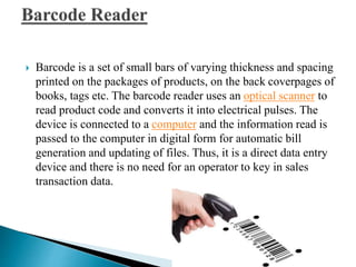  Barcode is a set of small bars of varying thickness and spacing
printed on the packages of products, on the back coverpages of
books, tags etc. The barcode reader uses an optical scanner to
read product code and converts it into electrical pulses. The
device is connected to a computer and the information read is
passed to the computer in digital form for automatic bill
generation and updating of files. Thus, it is a direct data entry
device and there is no need for an operator to key in sales
transaction data.
 