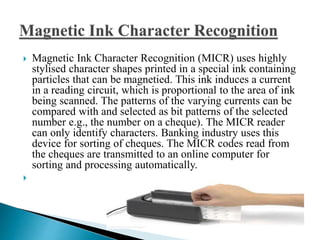  Magnetic Ink Character Recognition (MICR) uses highly
stylised character shapes printed in a special ink containing
particles that can be magnetied. This ink induces a current
in a reading circuit, which is proportional to the area of ink
being scanned. The patterns of the varying currents can be
compared with and selected as bit patterns of the selected
number e.g., the number on a cheque). The MICR reader
can only identify characters. Banking industry uses this
device for sorting of cheques. The MICR codes read from
the cheques are transmitted to an online computer for
sorting and processing automatically.

 