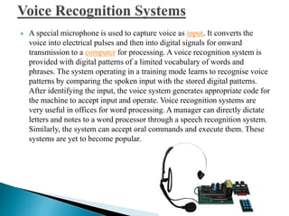 A special microphone is used to capture voice as input. It converts the
voice into electrical pulses and then into digital signals for onward
transmission to a computer for processing. A voice recognition system is
provided with digital patterns of a limited vocabulary of words and
phrases. The system operating in a training mode learns to recognise voice
patterns by comparing the spoken input with the stored digital patterns.
After identifying the input, the voice system generates appropriate code for
the machine to accept input and operate. Voice recognition systems are
very useful in offices for word processing. A manager can directly dictate
letters and notes to a word processor through a speech recognition system.
Similarly, the system can accept oral commands and execute them. These
systems are yet to become popular.
 