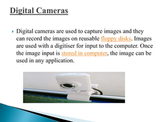  Digital cameras are used to capture images and they
can record the images on reusable floppy disks. Images
are used with a digitiser for input to the computer. Once
the image input is stored in computer, the image can be
used in any application.
 