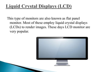 This type of monitors are also known as flat panel
monitor. Most of these employ liquid crystal displays
(LCDs) to render images. These days LCD monitor are
very popular.
 