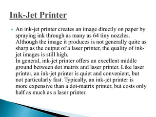  An ink-jet printer creates an image directly on paper by
spraying ink through as many as 64 tiny nozzles.
Although the image it produces is not generally quite as
sharp as the output of a laser printer, the quality of ink-
jet images is still high.
In general, ink-jet printer offers an excellent middle
ground between dot matrix and laser printer. Like laser
printer, an ink-jet printer is quiet and convenient, but
not particularly fast. Typically, an ink-jet printer is
more expensive than a dot-matrix printer, but costs only
half as much as a laser printer.
 
