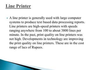  A line printer is generally used with large computer
systems to produce text based data processing reports.
Line printers are high-speed printers with speeds
ranging anywhere from 100 to about 3800 lines per
minute. In the past, print quality on line printers was
not high. Developments in technology are improving
the print quality on line printers. These are in the cost
range of lacs of Rupees.
 