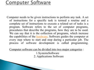 Computer needs to be given instructions to perform any task. A set
of instructions for a specific task is termed a routine and a
complete set of instructions to execute a related set of tasks is a
program. Software refers to the set of computer programs,
procedures that describe the programs, how they are to be used.
We can say that it is the collection of programs, which increase
the capabilities of the hardware. Software guides the computer at
every step where to start and stop during a particular job. The
process of software development is called programming.
Computer software can be divided into two major categories :
1.SystemsSoftware
2. Applications Software
 
