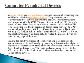 The input, output and storage devices surround the central processing unit
(CPU) are called the peripheral devices. They are usually the
electromechanical devices connected to the CPU that exchange data
and programs with the CPU. The users interact with the CPU through
these devices. Thus, they act as interface between users and the CPU.
The interaction is difficult because of the language barrier. The CPU
uses machine language, which is difficult for most users. The input-
output (1/0) devices help in taking the translated version of the input to
the machine's memory and similarly, to render the processed symbols
into the language of the user.
During the first two decades of commercial use of computers, 110
operation was performed mostly by punching holes on cards and paper
tape with a special device. More direct and convenient 1/0 devices have
been developed since then. The peripherals connected directly to the
CPU are called online devices and devices not directly connected are
called offline devices.
 
