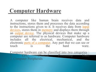 A computer like human brain receives data and
instructions, stores them and processes the data according
to the instructions given to it. It receives data from input
devices, stores them in memory and displays them through
an output device. The physical devices that make up a
computer are referred to as hardware. Computer hardware
includes all the electrical, mechanical, and the
electronic parts of a computer. Any part that we can see or
touch is the hard ware.
Computer hardware can be classified into two categories :
1. CPU (Central Processing Unit)
2. Computer Peripherals
 