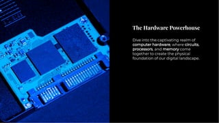 The Hardware Powerhouse
The Hardware Powerhouse
Dive into the captivating realm of
computer hardware, where circuits,
processors, and memory come
together to create the physical
foundation of our digital landscape.
Dive into the captivating realm of
computer hardware, where circuits,
processors, and memory come
together to create the physical
foundation of our digital landscape.
 