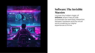 Software: The Invisible
Maestro
Software: The Invisible
Maestro
Uncover the hidden magic of
software, where lines of code
orchestrate the seamless interaction
between hardware and the virtual
world, enabling our digital
experiences to thrive.
Uncover the hidden magic of
software, where lines of code
orchestrate the seamless interaction
between hardware and the virtual
world, enabling our digital
experiences to thrive.
 