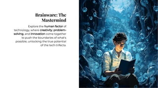 Brainware: The
Mastermind
Brainware: The
Mastermind
Explore the human factor of
technology, where creativity, problem-
solving, and innovation come together
to push the boundaries of what's
possible, unlocking the true potential
of the tech trifecta.
Explore the human factor of
technology, where creativity, problem-
solving, and innovation come together
to push the boundaries of what's
possible, unlocking the true potential
of the tech trifecta.
 