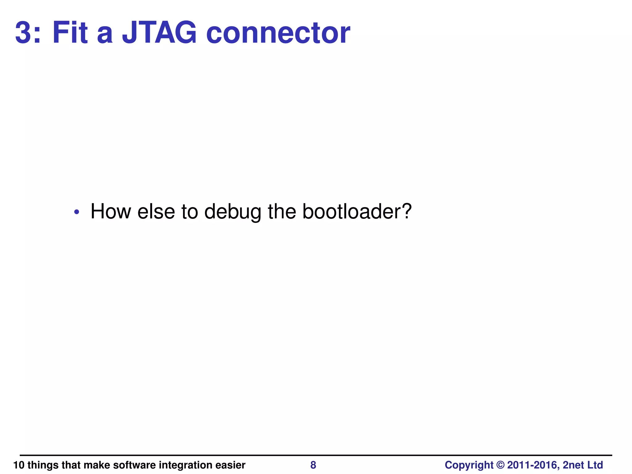 3: Fit a JTAG connector
• How else to debug the bootloader?
10 things that make software integration easier 8 Copyright © 2011-2016, 2net Ltd
 