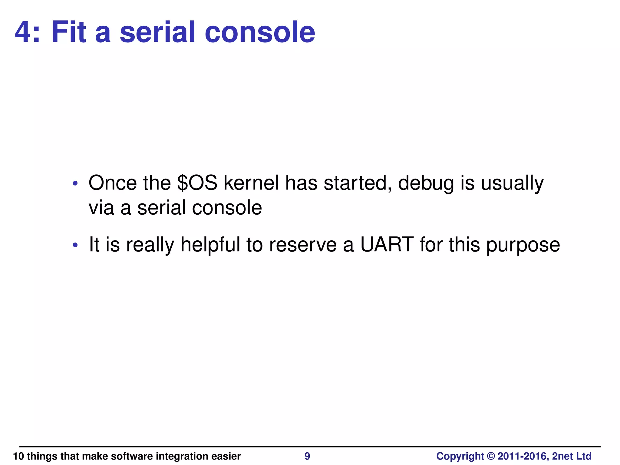 4: Fit a serial console
• Once the $OS kernel has started, debug is usually
via a serial console
• It is really helpful to reserve a UART for this purpose
10 things that make software integration easier 9 Copyright © 2011-2016, 2net Ltd
 