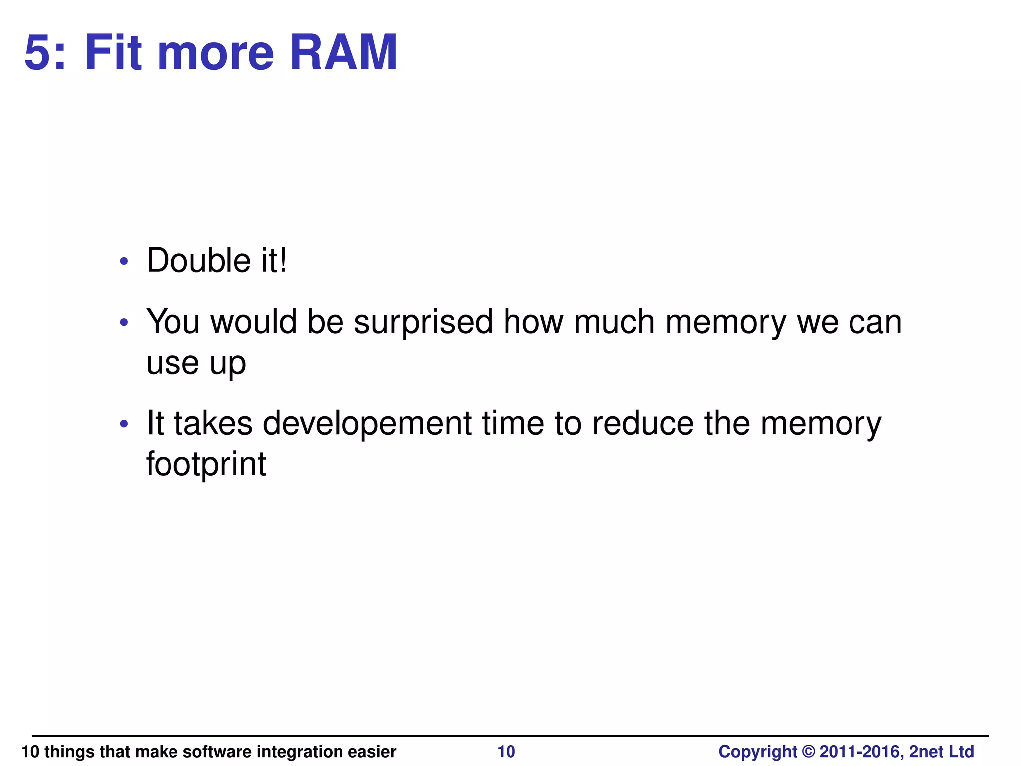5: Fit more RAM
• Double it!
• You would be surprised how much memory we can
use up
• It takes developement time to reduce the memory
footprint
10 things that make software integration easier 10 Copyright © 2011-2016, 2net Ltd
 