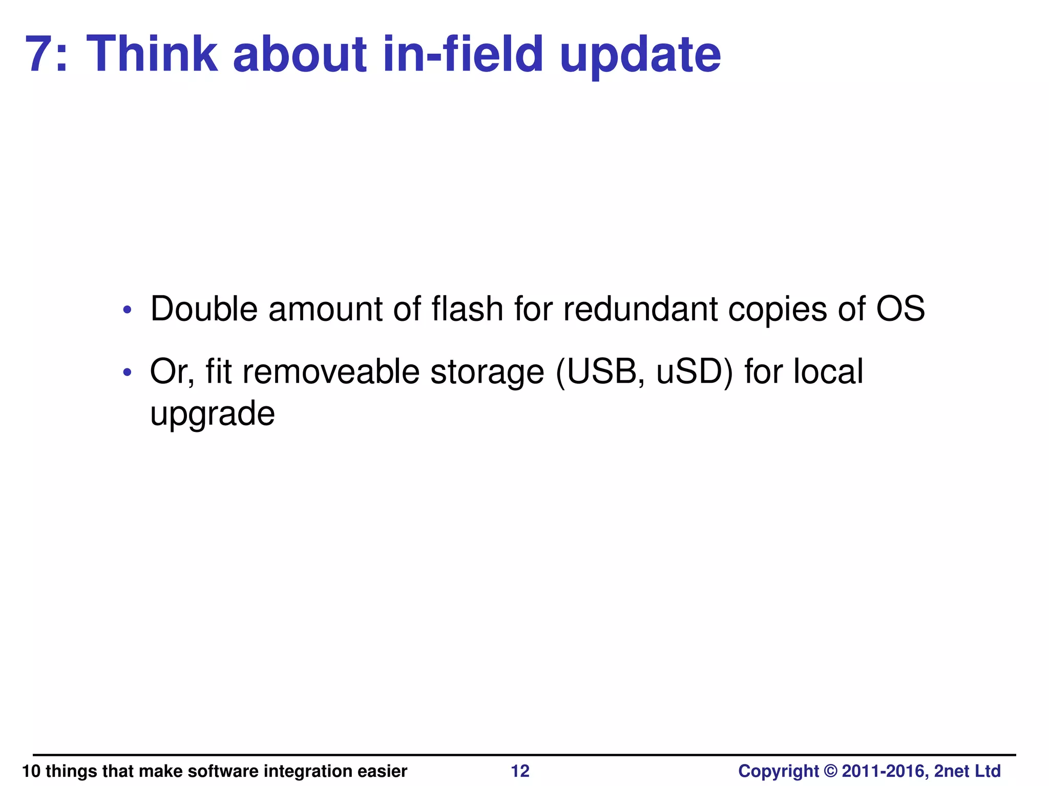 7: Think about in-ﬁeld update
• Double amount of ﬂash for redundant copies of OS
• Or, ﬁt removeable storage (USB, uSD) for local
upgrade
10 things that make software integration easier 12 Copyright © 2011-2016, 2net Ltd
 