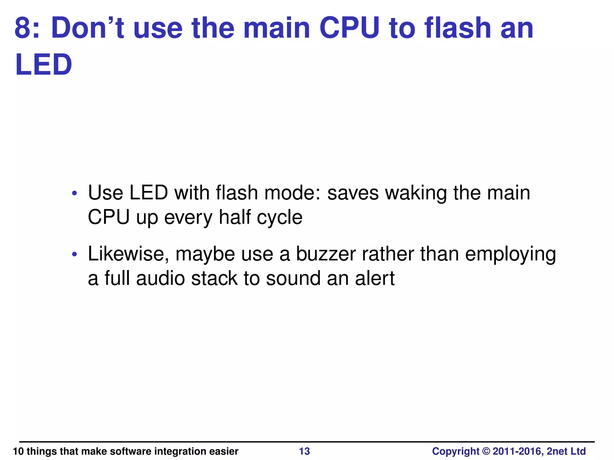 8: Don’t use the main CPU to ﬂash an
LED
• Use LED with ﬂash mode: saves waking the main
CPU up every half cycle
• Likewise, maybe use a buzzer rather than employing
a full audio stack to sound an alert
10 things that make software integration easier 13 Copyright © 2011-2016, 2net Ltd
 