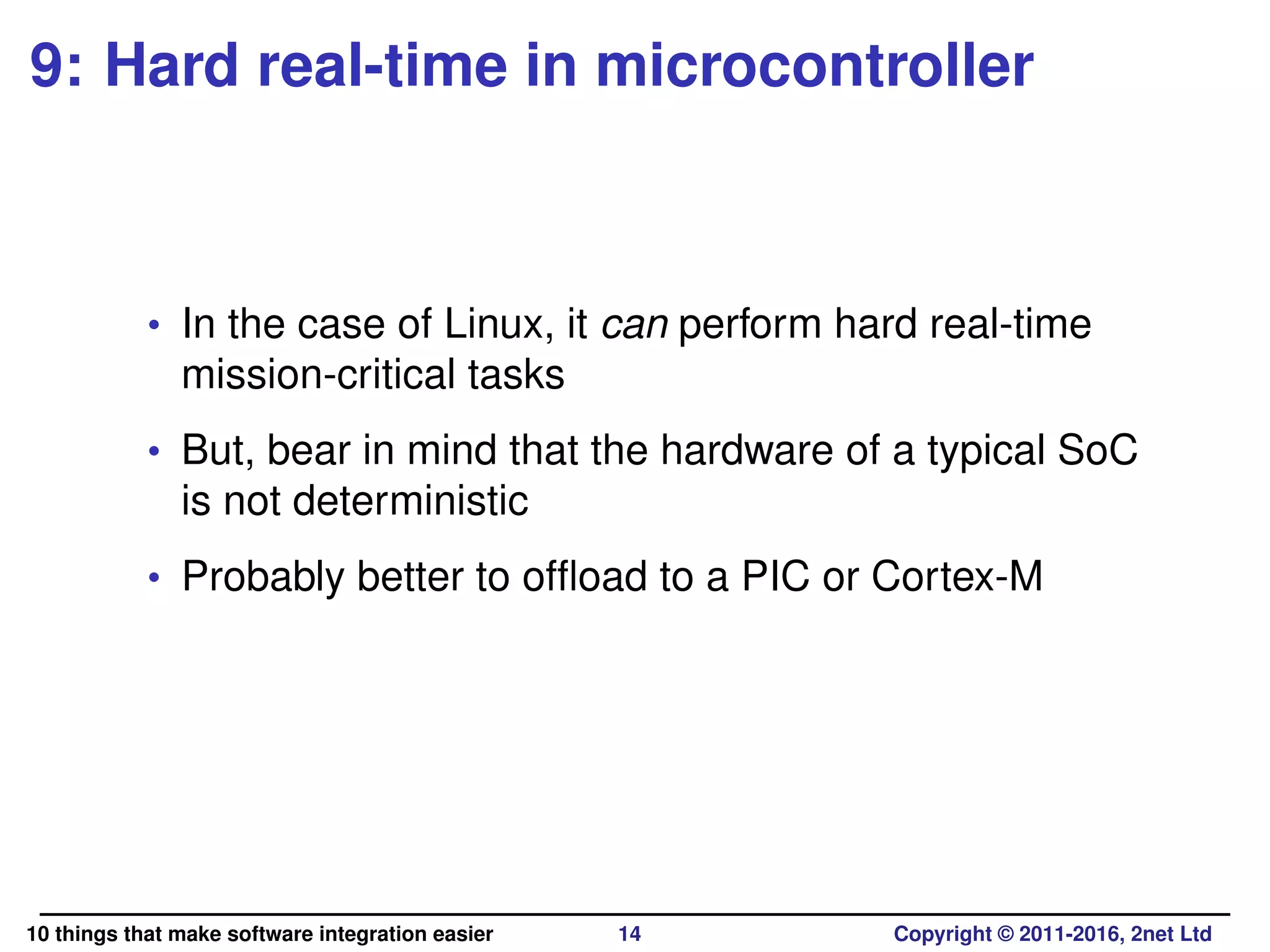 9: Hard real-time in microcontroller
• In the case of Linux, it can perform hard real-time
mission-critical tasks
• But, bear in mind that the hardware of a typical SoC
is not deterministic
• Probably better to ofﬂoad to a PIC or Cortex-M
10 things that make software integration easier 14 Copyright © 2011-2016, 2net Ltd
 