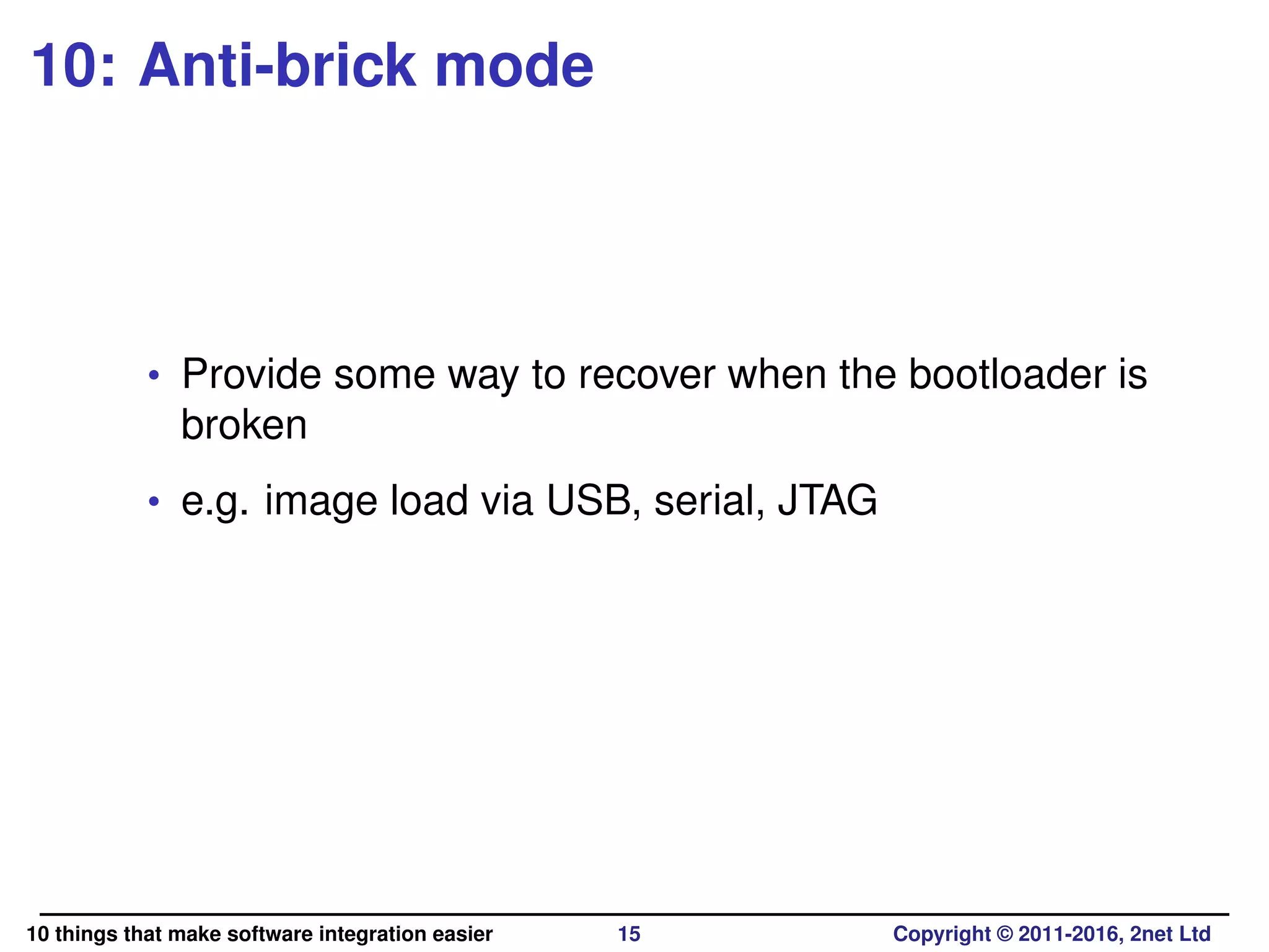 10: Anti-brick mode
• Provide some way to recover when the bootloader is
broken
• e.g. image load via USB, serial, JTAG
10 things that make software integration easier 15 Copyright © 2011-2016, 2net Ltd
 