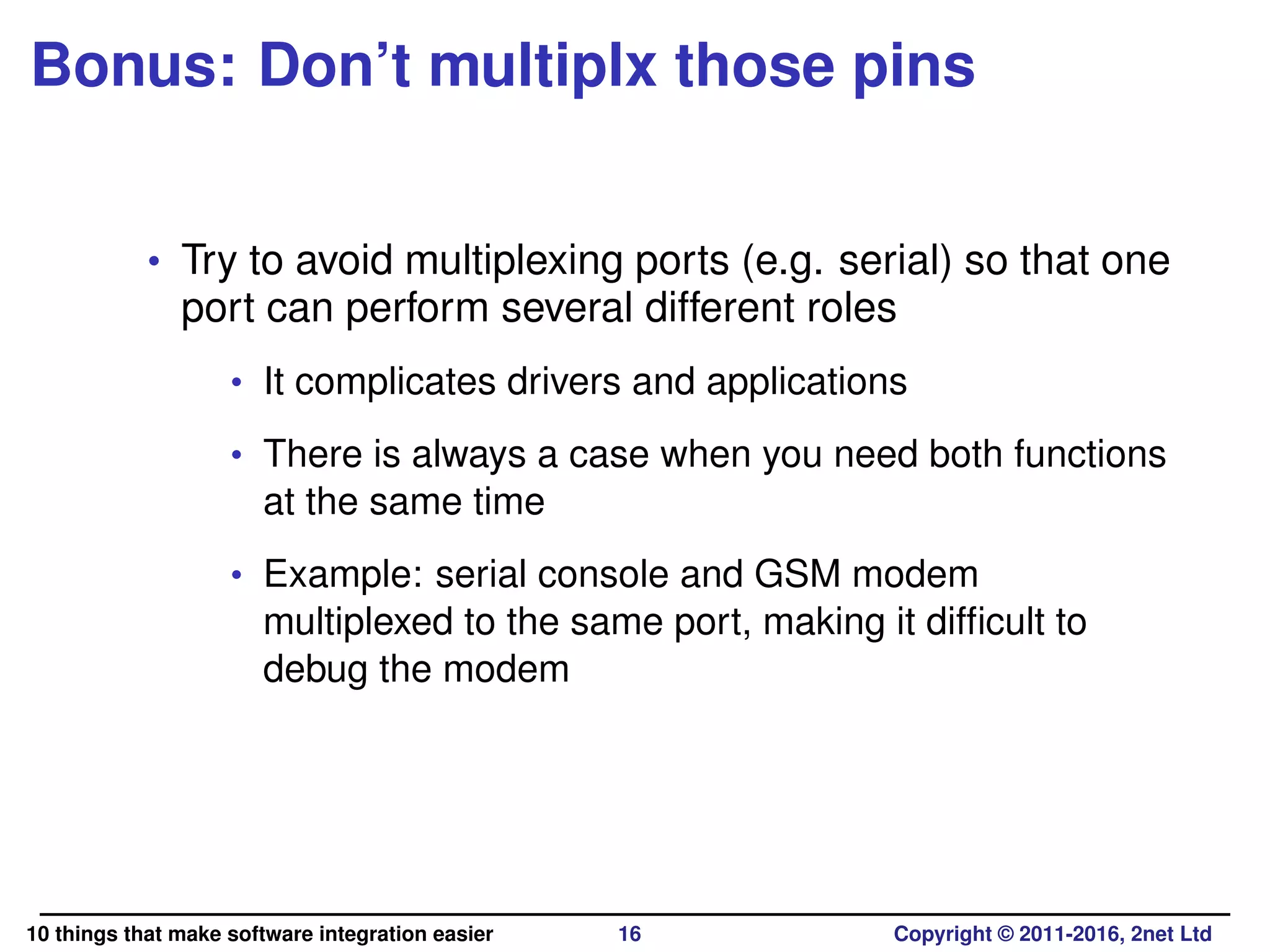Bonus: Don’t multiplx those pins
• Try to avoid multiplexing ports (e.g. serial) so that one
port can perform several different roles
• It complicates drivers and applications
• There is always a case when you need both functions
at the same time
• Example: serial console and GSM modem
multiplexed to the same port, making it difﬁcult to
debug the modem
10 things that make software integration easier 16 Copyright © 2011-2016, 2net Ltd
 