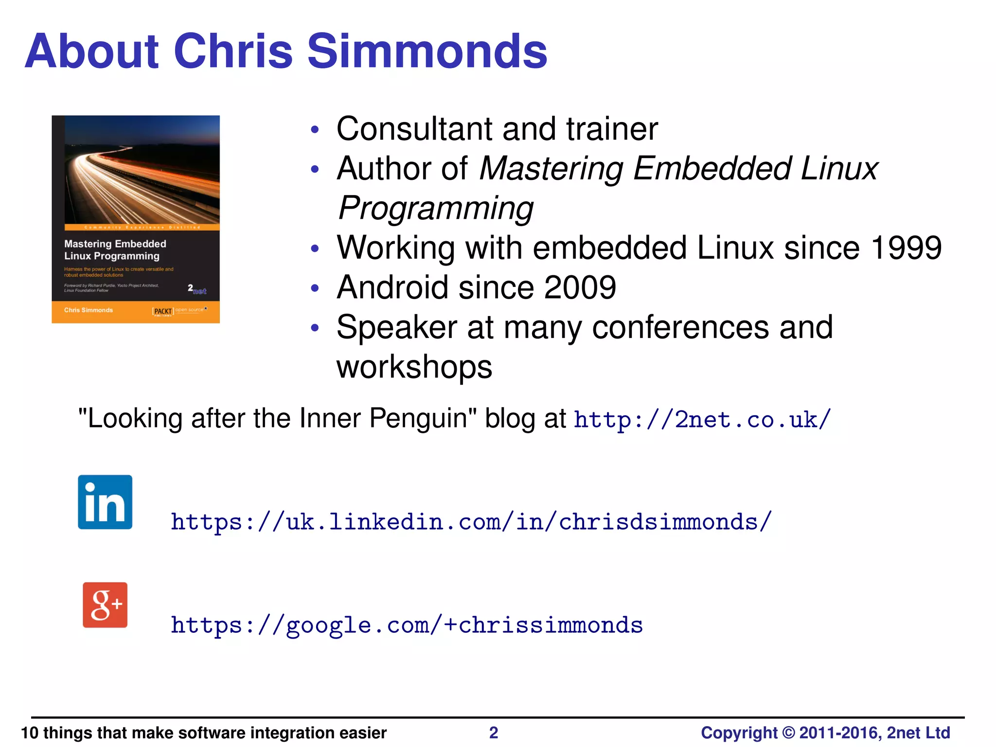 About Chris Simmonds
• Consultant and trainer
• Author of Mastering Embedded Linux
Programming
• Working with embedded Linux since 1999
• Android since 2009
• Speaker at many conferences and
workshops
"Looking after the Inner Penguin" blog at http://2net.co.uk/
https://uk.linkedin.com/in/chrisdsimmonds/
https://google.com/+chrissimmonds
10 things that make software integration easier 2 Copyright © 2011-2016, 2net Ltd
 