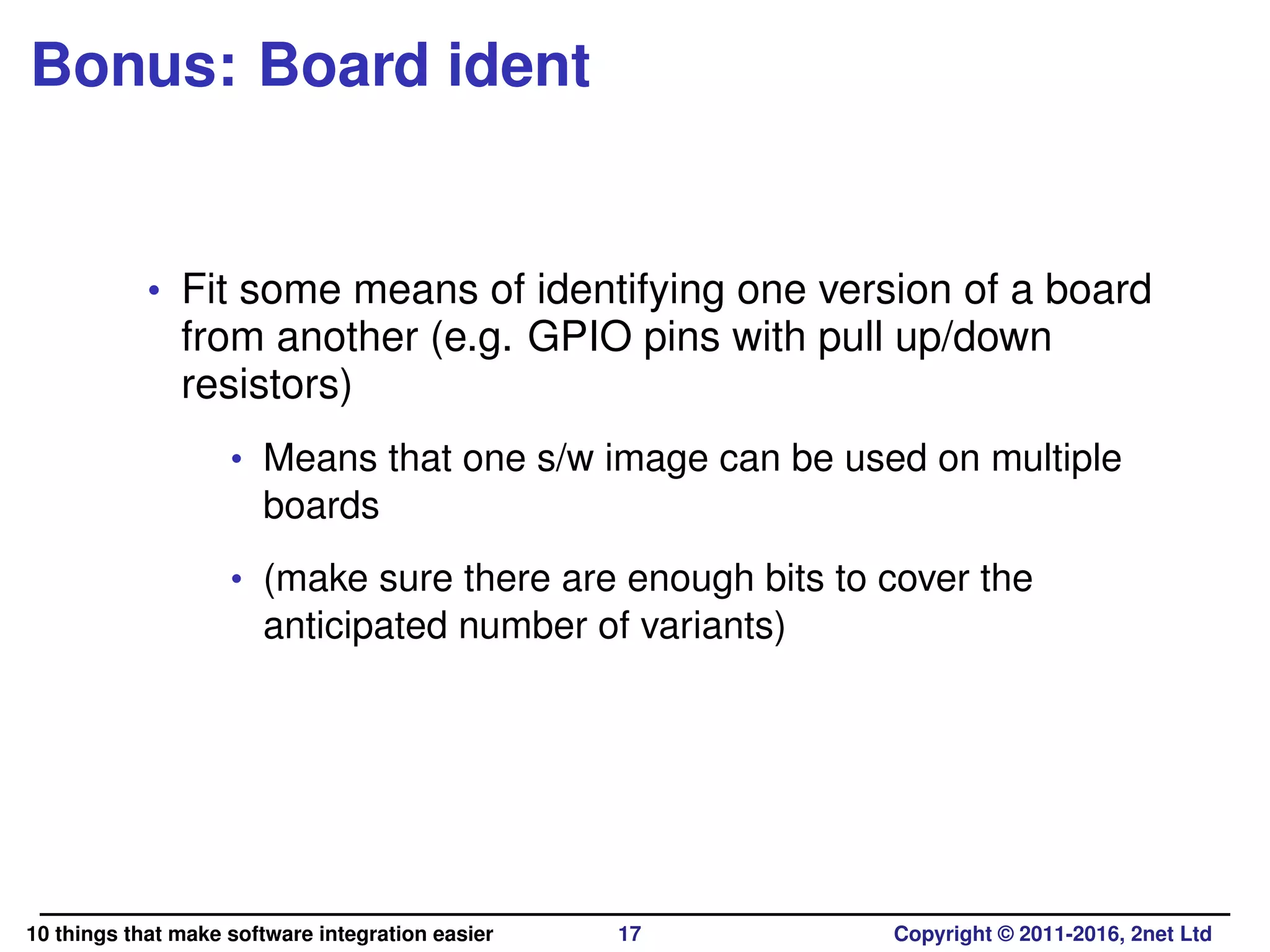 Bonus: Board ident
• Fit some means of identifying one version of a board
from another (e.g. GPIO pins with pull up/down
resistors)
• Means that one s/w image can be used on multiple
boards
• (make sure there are enough bits to cover the
anticipated number of variants)
10 things that make software integration easier 17 Copyright © 2011-2016, 2net Ltd
 