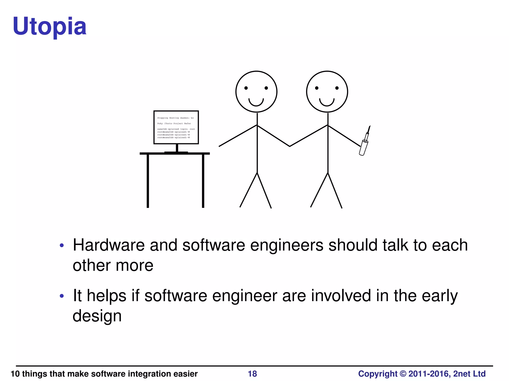Utopia
Stopping Bootlog daemon: bo
Poky (Yocto Project Refer
sama5d4-xplained login: root
root@sama5d4-xplained:~#
root@sama5d4-xplained:~#
root@sama5d4-xplained:~#
• Hardware and software engineers should talk to each
other more
• It helps if software engineer are involved in the early
design
10 things that make software integration easier 18 Copyright © 2011-2016, 2net Ltd
 