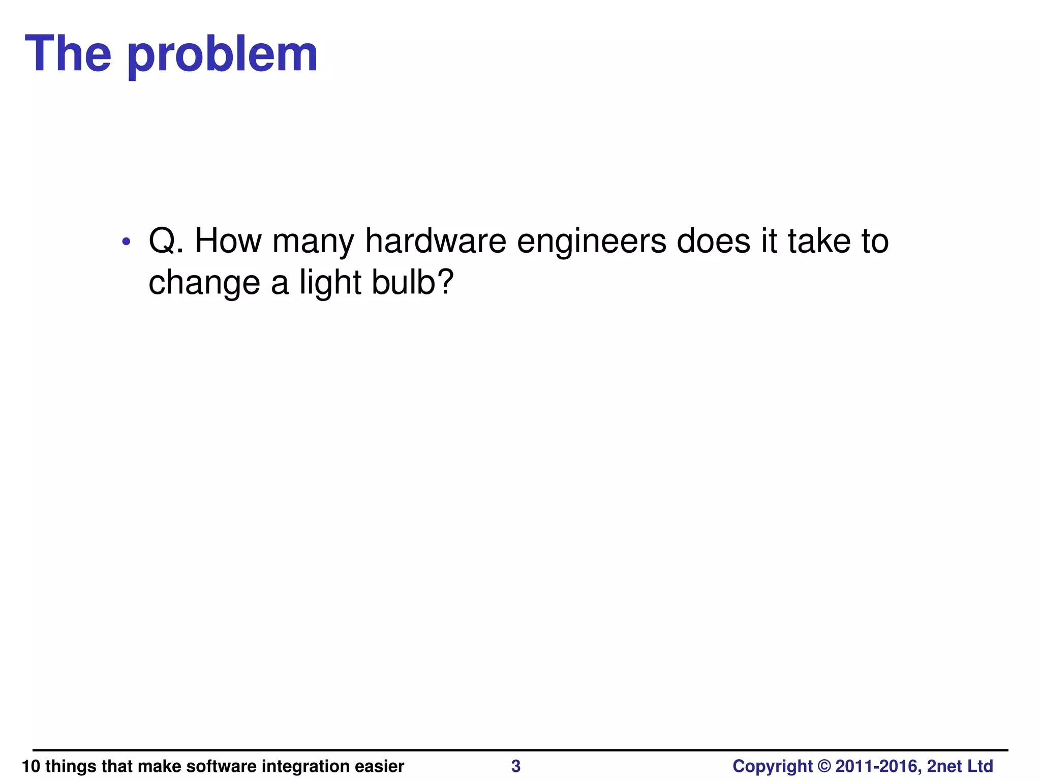 The problem
• Q. How many hardware engineers does it take to
change a light bulb?
10 things that make software integration easier 3 Copyright © 2011-2016, 2net Ltd
 
