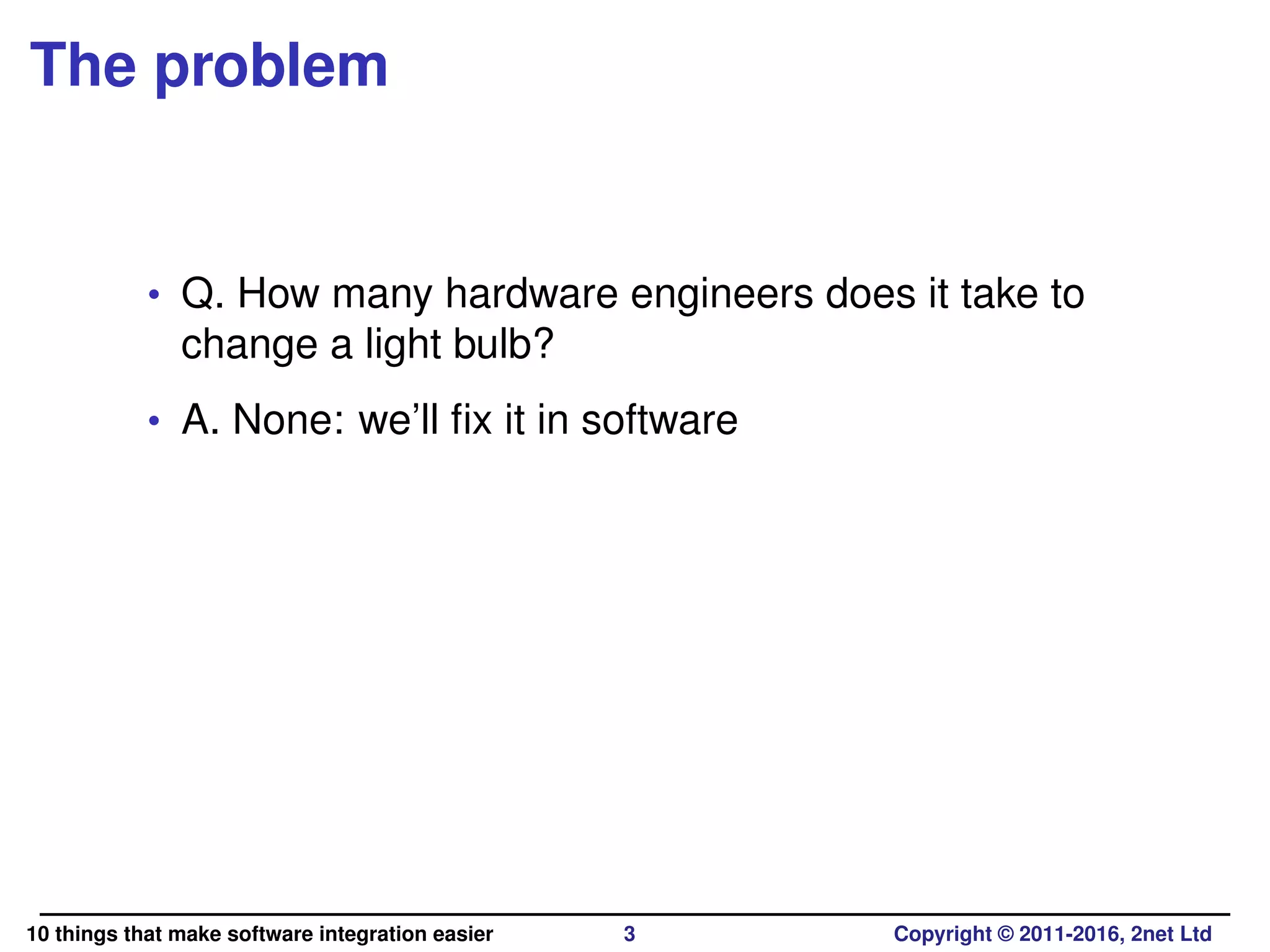 The problem
• Q. How many hardware engineers does it take to
change a light bulb?
• A. None: we’ll ﬁx it in software
10 things that make software integration easier 3 Copyright © 2011-2016, 2net Ltd
 
